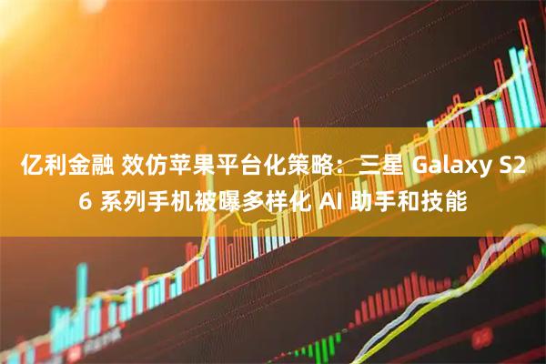 亿利金融 效仿苹果平台化策略：三星 Galaxy S26 系列手机被曝多样化 AI 助手和技能