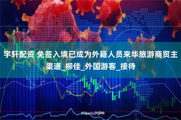 宇轩配资 免签入境已成为外籍人员来华旅游商贸主渠道_柳佳_外国游客_接待