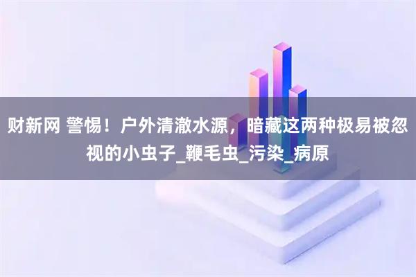 财新网 警惕！户外清澈水源，暗藏这两种极易被忽视的小虫子_鞭毛虫_污染_病原