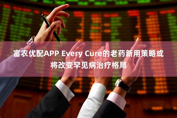 富农优配APP Every Cure的老药新用策略或将改变罕见病治疗格局