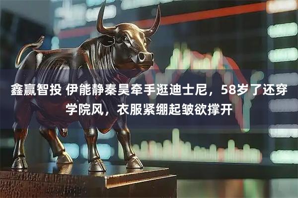 鑫赢智投 伊能静秦昊牵手逛迪士尼，58岁了还穿学院风，衣服紧绷起皱欲撑开