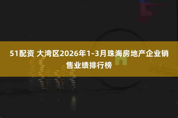51配资 大湾区2026年1-3月珠海房地产企业销售业绩排行榜
