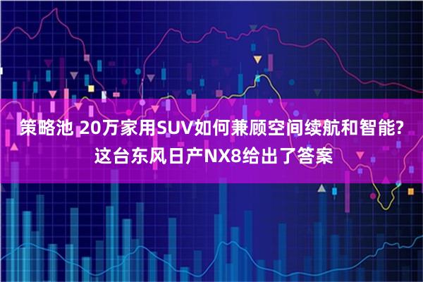 策略池 20万家用SUV如何兼顾空间续航和智能? 这台东风日产NX8给出了答案
