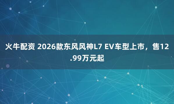 火牛配资 2026款东风风神L7 EV车型上市，售12.99万元起