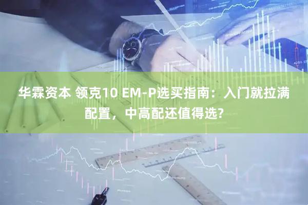 华霖资本 领克10 EM-P选买指南：入门就拉满配置，中高配还值得选?