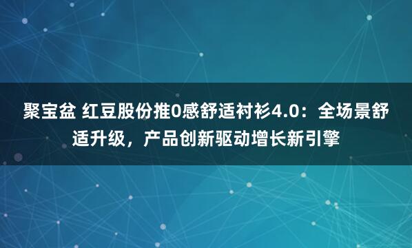 聚宝盆 红豆股份推0感舒适衬衫4.0：全场景舒适升级，产品创新驱动增长新引擎