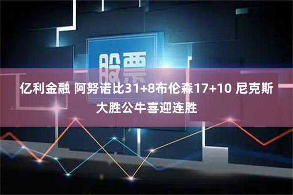 亿利金融 阿努诺比31+8布伦森17+10 尼克斯大胜公牛喜迎连胜