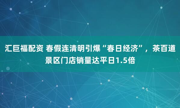 汇巨福配资 春假连清明引爆“春日经济”，茶百道景区门店销量达平日1.5倍