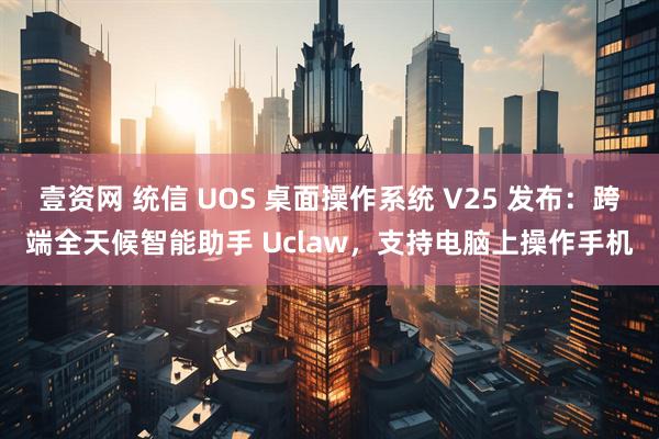 壹资网 统信 UOS 桌面操作系统 V25 发布:跨端全天候智能助手 Uclaw,支持电脑上操作手机